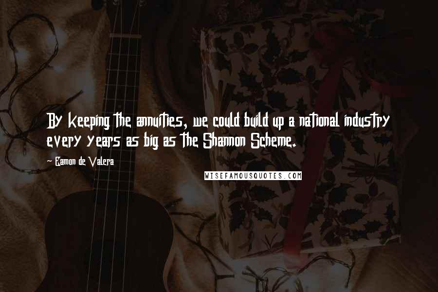 Eamon De Valera Quotes: By keeping the annuities, we could build up a national industry every years as big as the Shannon Scheme.