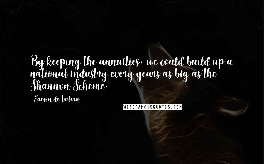 Eamon De Valera Quotes: By keeping the annuities, we could build up a national industry every years as big as the Shannon Scheme.