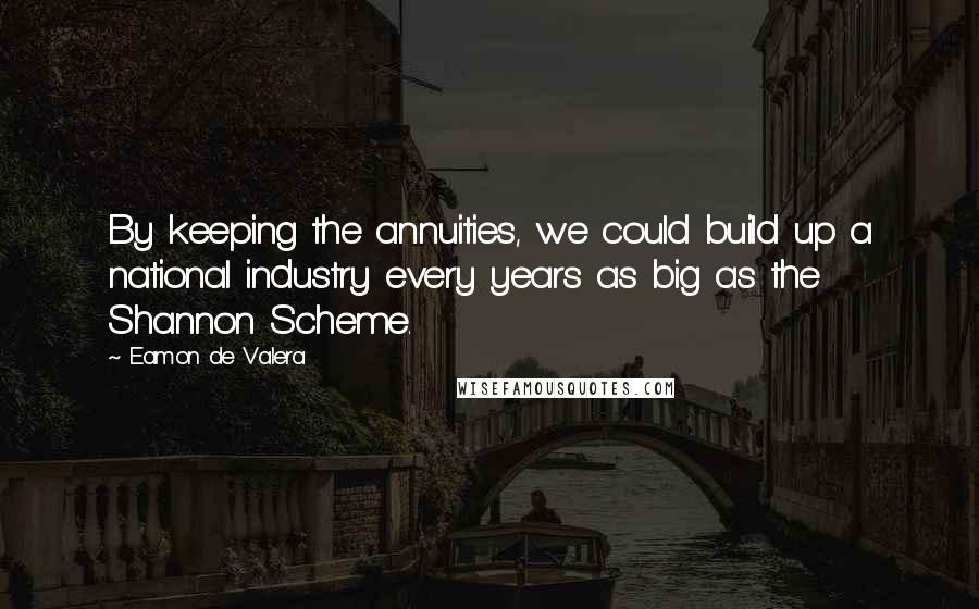 Eamon De Valera Quotes: By keeping the annuities, we could build up a national industry every years as big as the Shannon Scheme.