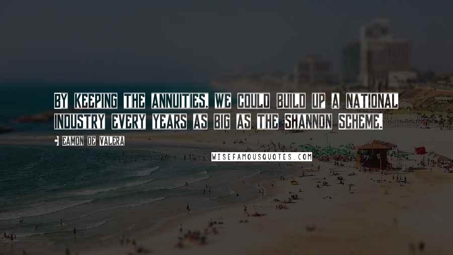 Eamon De Valera Quotes: By keeping the annuities, we could build up a national industry every years as big as the Shannon Scheme.