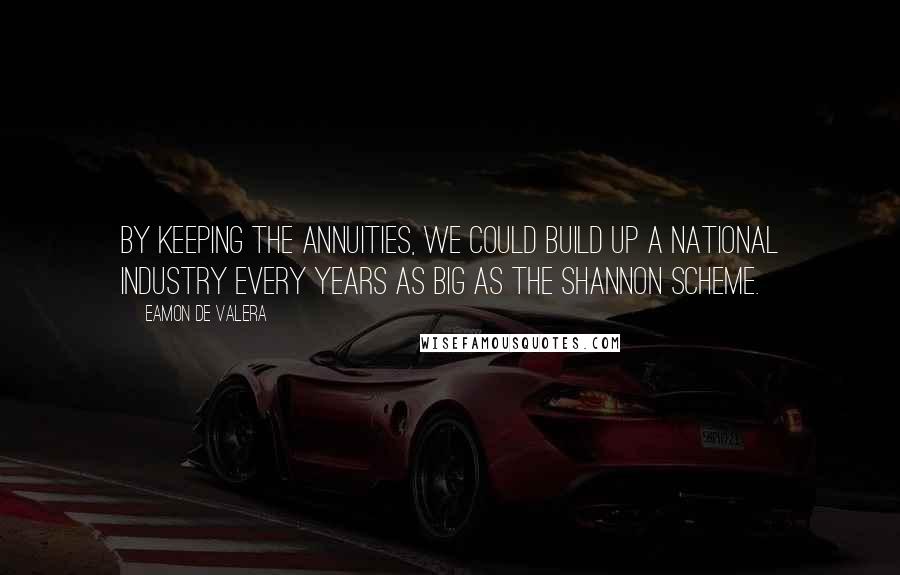 Eamon De Valera Quotes: By keeping the annuities, we could build up a national industry every years as big as the Shannon Scheme.