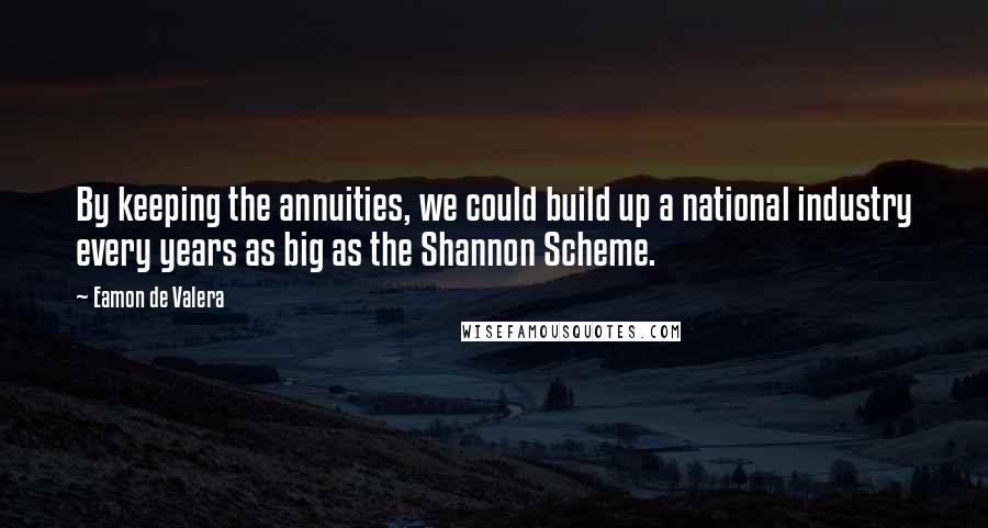 Eamon De Valera Quotes: By keeping the annuities, we could build up a national industry every years as big as the Shannon Scheme.
