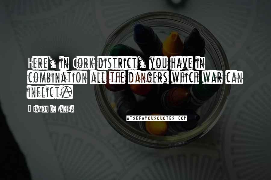 Eamon De Valera Quotes: Here, in Cork district, you have in combination all the dangers which war can inflict.