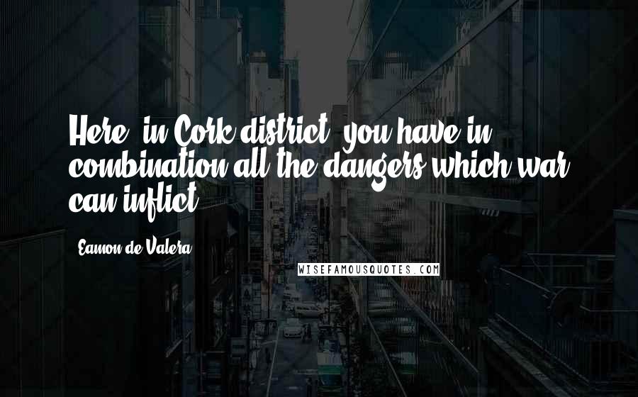 Eamon De Valera Quotes: Here, in Cork district, you have in combination all the dangers which war can inflict.