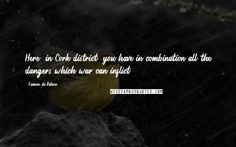 Eamon De Valera Quotes: Here, in Cork district, you have in combination all the dangers which war can inflict.