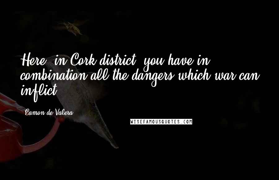 Eamon De Valera Quotes: Here, in Cork district, you have in combination all the dangers which war can inflict.