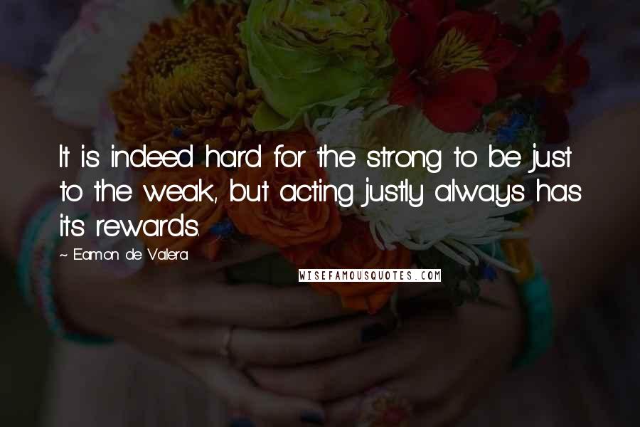 Eamon De Valera Quotes: It is indeed hard for the strong to be just to the weak, but acting justly always has its rewards.