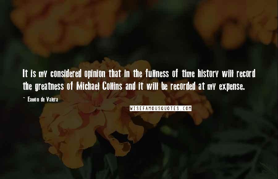 Eamon De Valera Quotes: It is my considered opinion that in the fullness of time history will record the greatness of Michael Collins and it will be recorded at my expense.