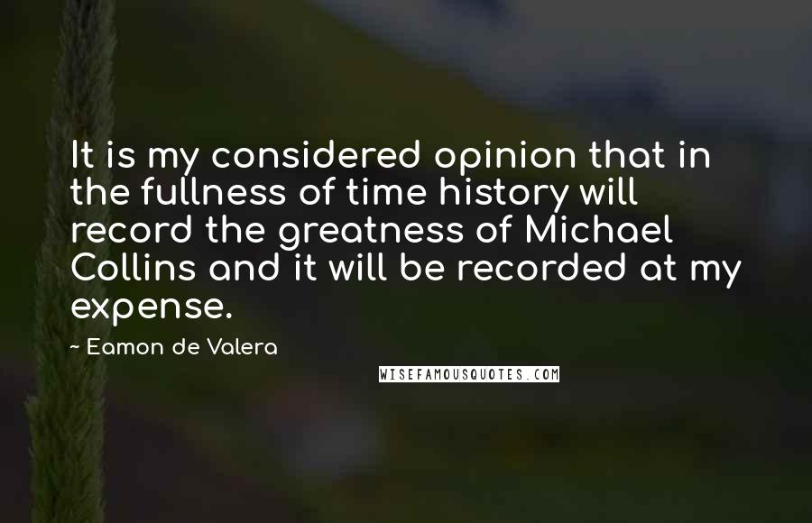 Eamon De Valera Quotes: It is my considered opinion that in the fullness of time history will record the greatness of Michael Collins and it will be recorded at my expense.