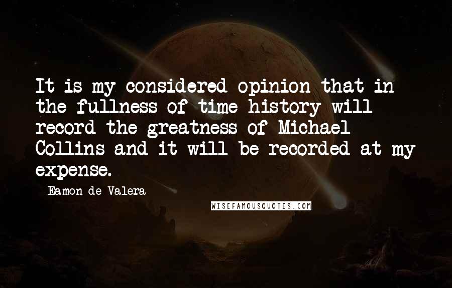 Eamon De Valera Quotes: It is my considered opinion that in the fullness of time history will record the greatness of Michael Collins and it will be recorded at my expense.