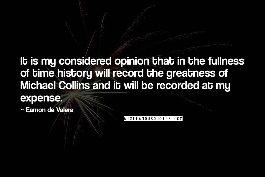 Eamon De Valera Quotes: It is my considered opinion that in the fullness of time history will record the greatness of Michael Collins and it will be recorded at my expense.