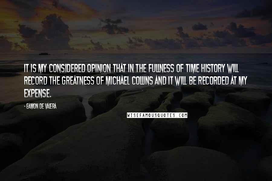 Eamon De Valera Quotes: It is my considered opinion that in the fullness of time history will record the greatness of Michael Collins and it will be recorded at my expense.