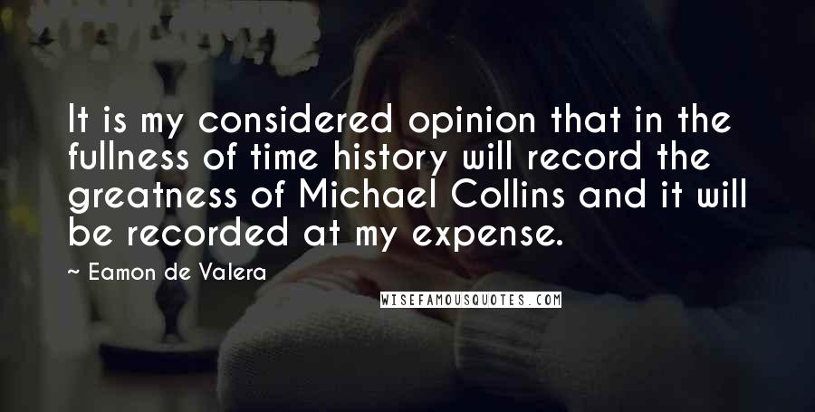 Eamon De Valera Quotes: It is my considered opinion that in the fullness of time history will record the greatness of Michael Collins and it will be recorded at my expense.