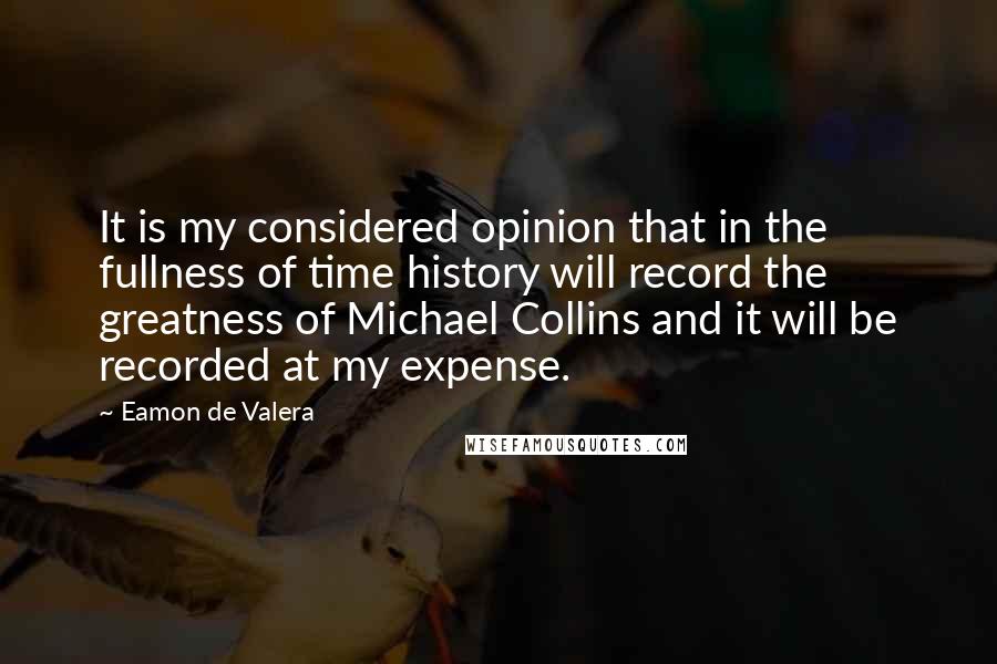 Eamon De Valera Quotes: It is my considered opinion that in the fullness of time history will record the greatness of Michael Collins and it will be recorded at my expense.