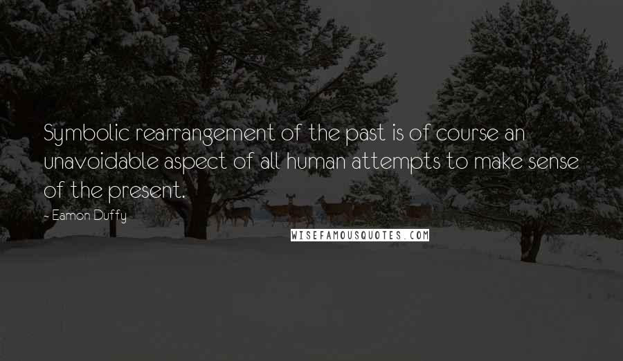 Eamon Duffy Quotes: Symbolic rearrangement of the past is of course an unavoidable aspect of all human attempts to make sense of the present.