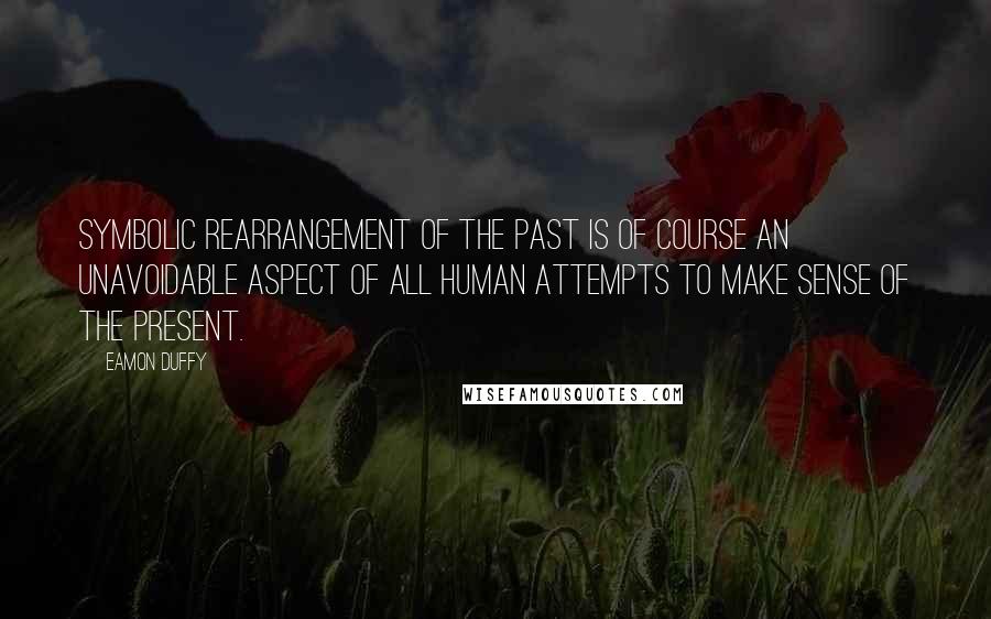 Eamon Duffy Quotes: Symbolic rearrangement of the past is of course an unavoidable aspect of all human attempts to make sense of the present.