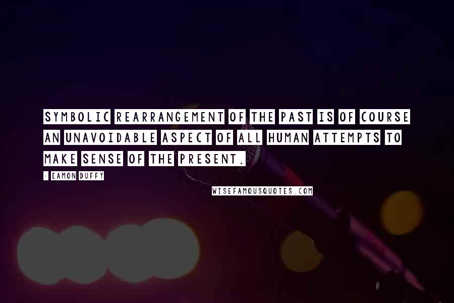 Eamon Duffy Quotes: Symbolic rearrangement of the past is of course an unavoidable aspect of all human attempts to make sense of the present.