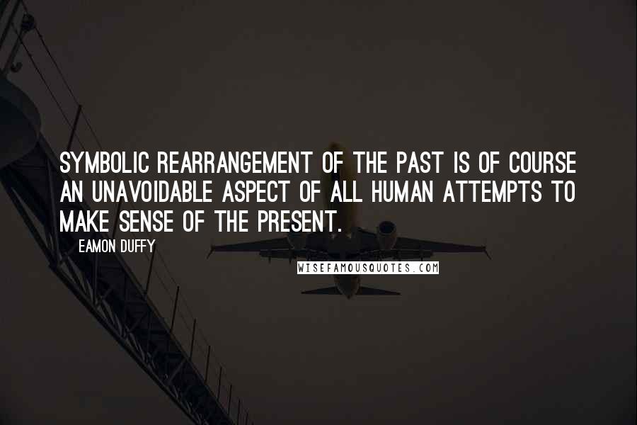 Eamon Duffy Quotes: Symbolic rearrangement of the past is of course an unavoidable aspect of all human attempts to make sense of the present.