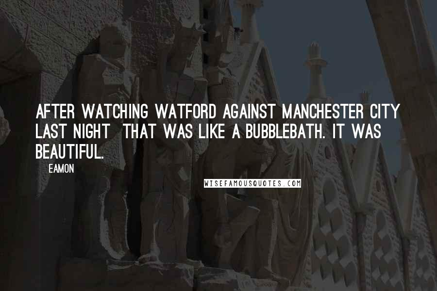 Eamon Quotes: After watching Watford against Manchester City last night that was like a bubblebath. It was beautiful.