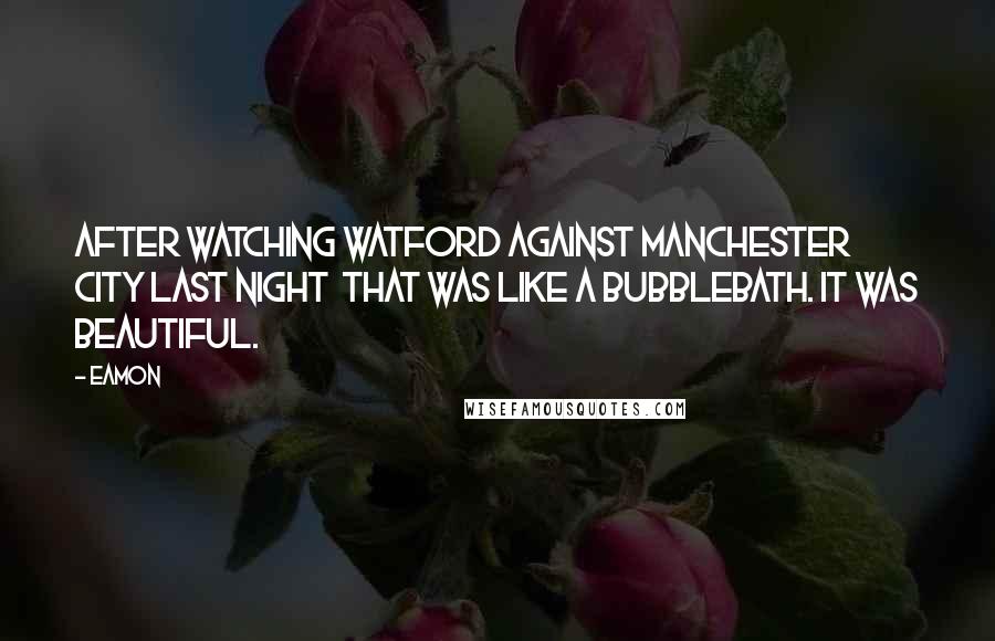 Eamon Quotes: After watching Watford against Manchester City last night that was like a bubblebath. It was beautiful.