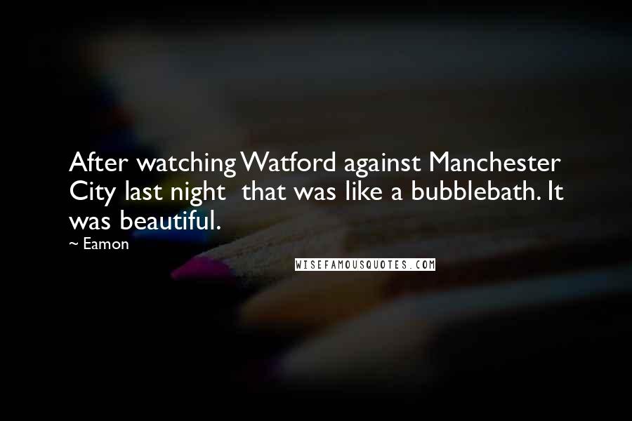 Eamon Quotes: After watching Watford against Manchester City last night that was like a bubblebath. It was beautiful.