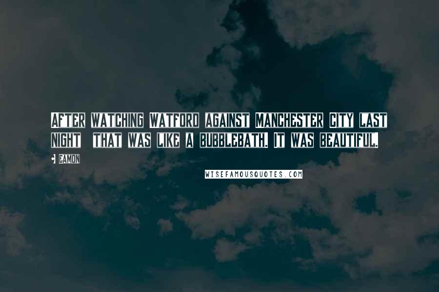 Eamon Quotes: After watching Watford against Manchester City last night  that was like a bubblebath. It was beautiful.