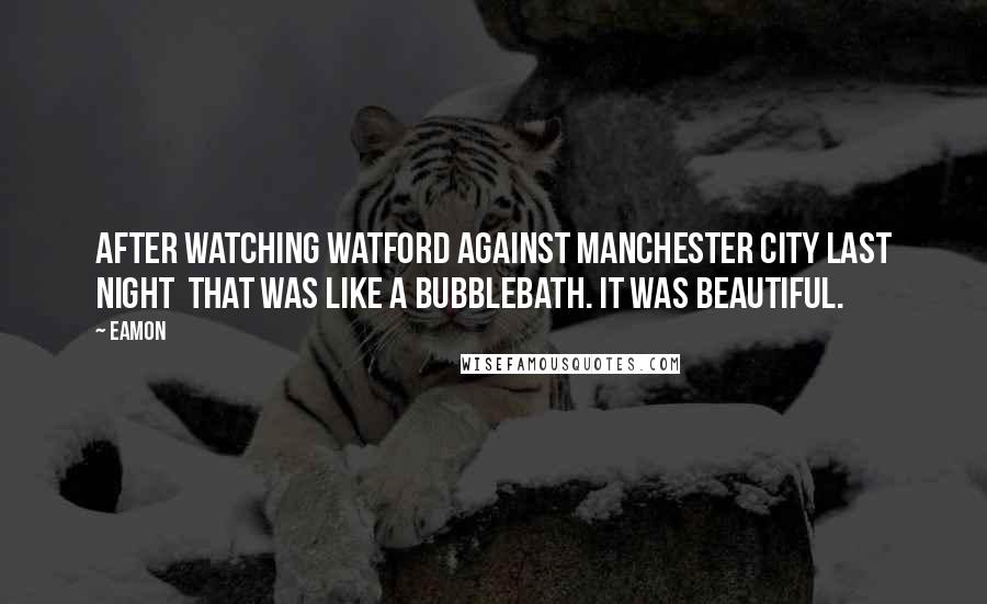 Eamon Quotes: After watching Watford against Manchester City last night that was like a bubblebath. It was beautiful.