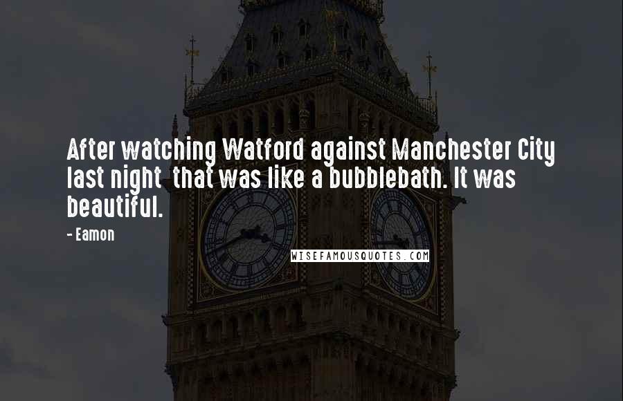 Eamon Quotes: After watching Watford against Manchester City last night that was like a bubblebath. It was beautiful.