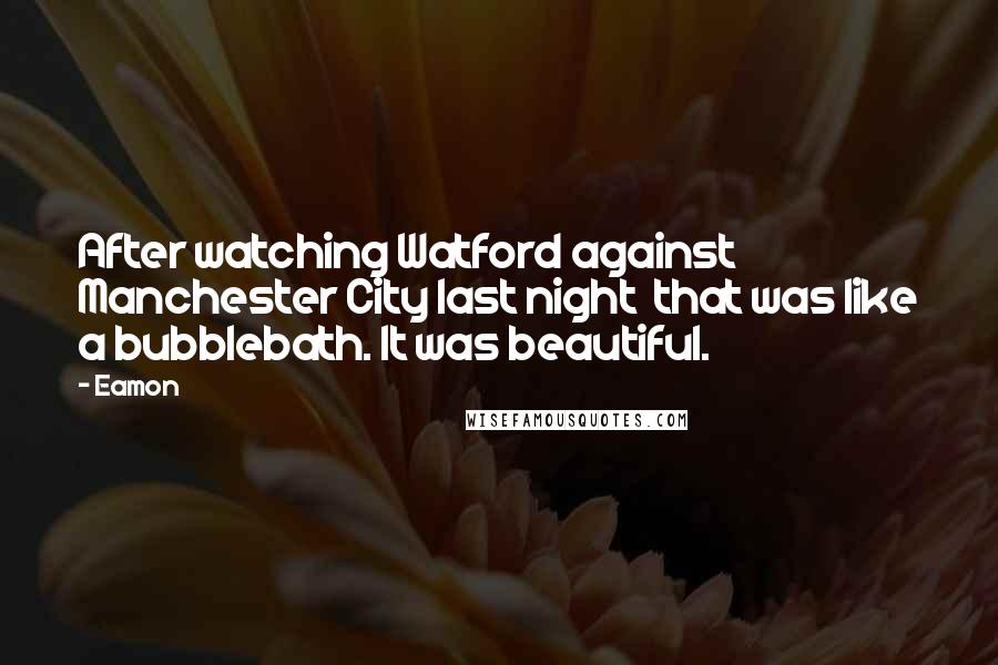 Eamon Quotes: After watching Watford against Manchester City last night that was like a bubblebath. It was beautiful.