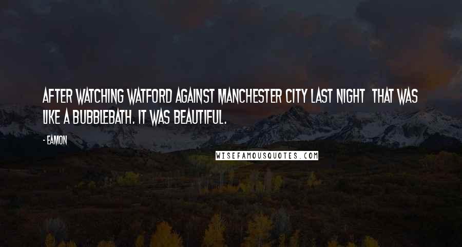 Eamon Quotes: After watching Watford against Manchester City last night  that was like a bubblebath. It was beautiful.