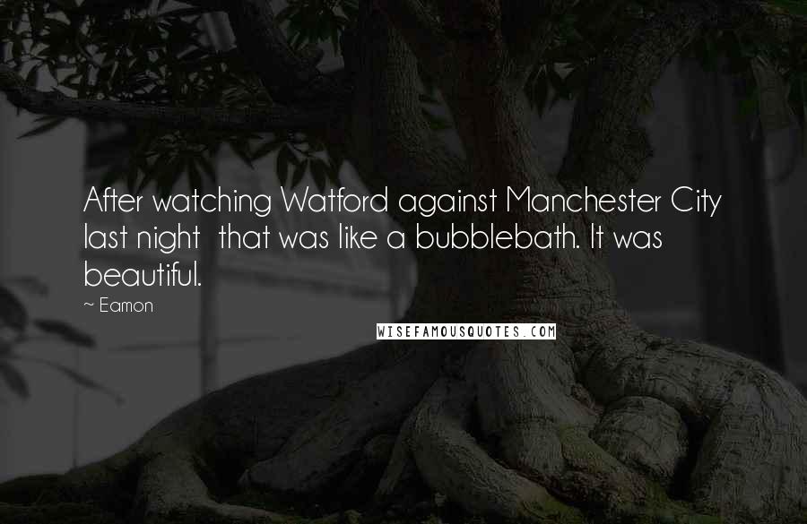 Eamon Quotes: After watching Watford against Manchester City last night that was like a bubblebath. It was beautiful.