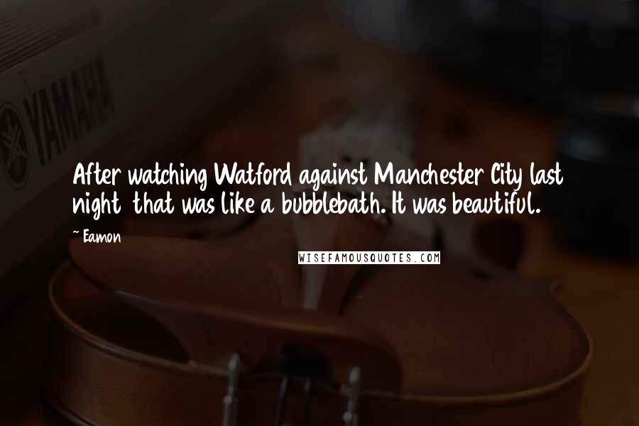 Eamon Quotes: After watching Watford against Manchester City last night that was like a bubblebath. It was beautiful.