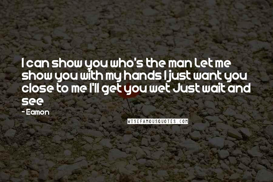 Eamon Quotes: I can show you who's the man Let me show you with my hands I just want you close to me I'll get you wet Just wait and see