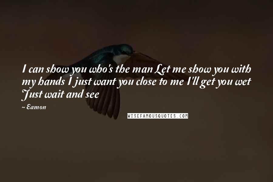 Eamon Quotes: I can show you who's the man Let me show you with my hands I just want you close to me I'll get you wet Just wait and see