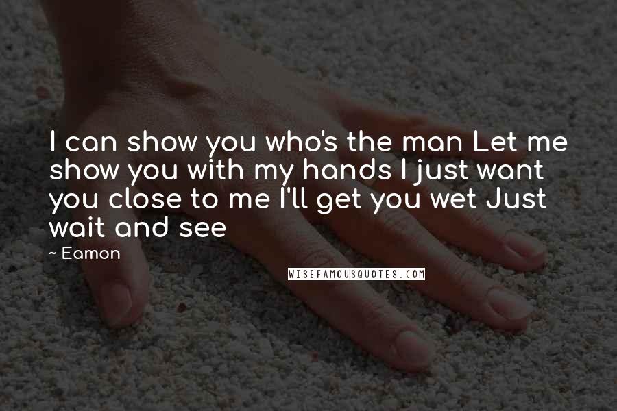 Eamon Quotes: I can show you who's the man Let me show you with my hands I just want you close to me I'll get you wet Just wait and see