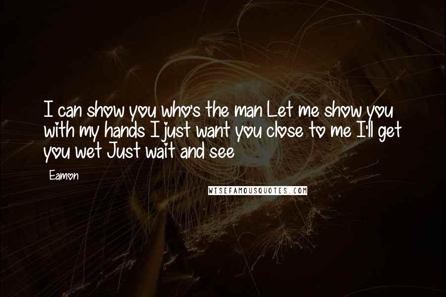 Eamon Quotes: I can show you who's the man Let me show you with my hands I just want you close to me I'll get you wet Just wait and see
