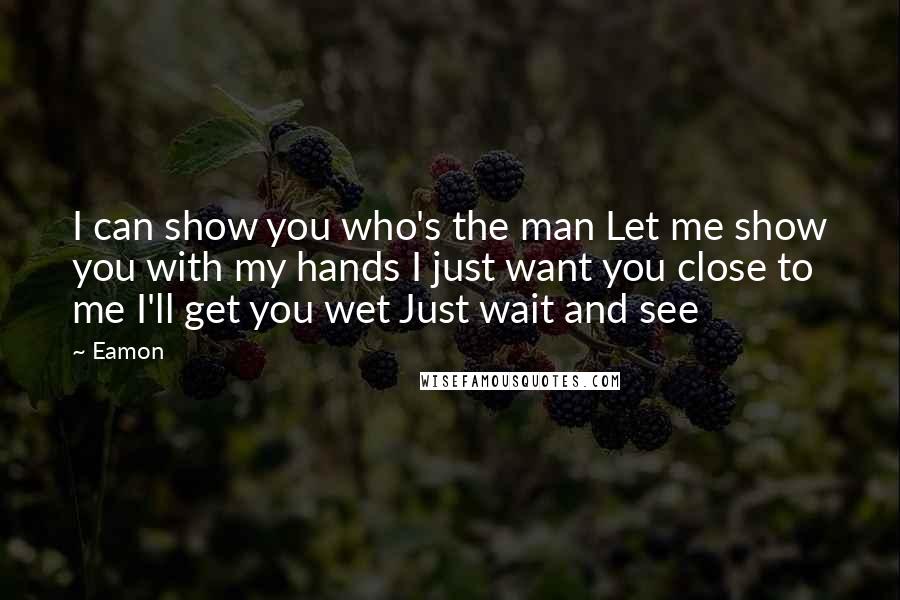 Eamon Quotes: I can show you who's the man Let me show you with my hands I just want you close to me I'll get you wet Just wait and see