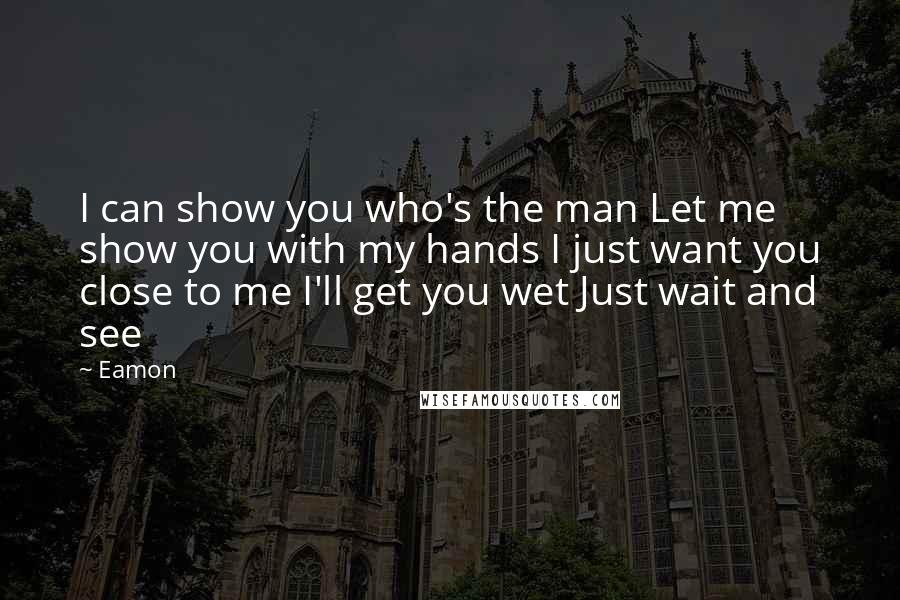 Eamon Quotes: I can show you who's the man Let me show you with my hands I just want you close to me I'll get you wet Just wait and see