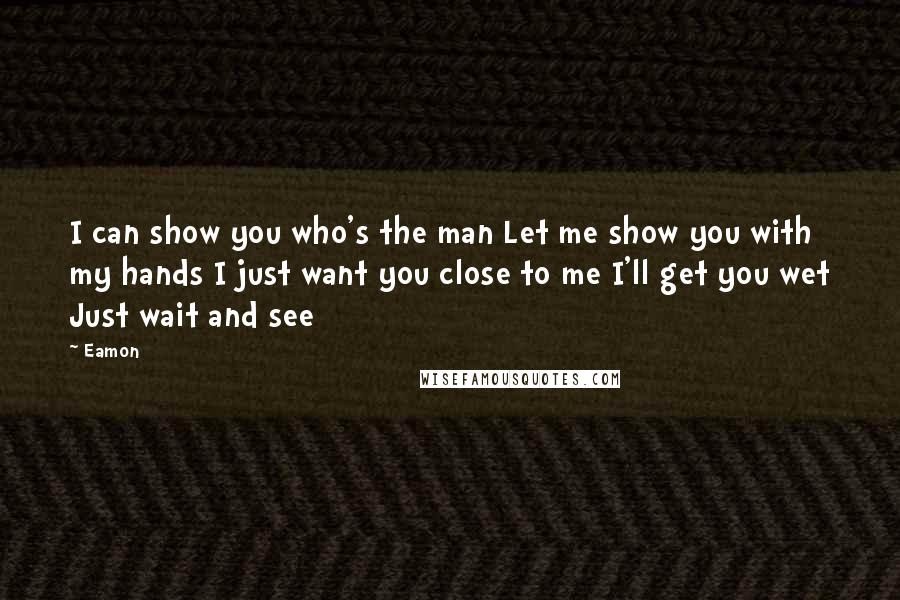 Eamon Quotes: I can show you who's the man Let me show you with my hands I just want you close to me I'll get you wet Just wait and see