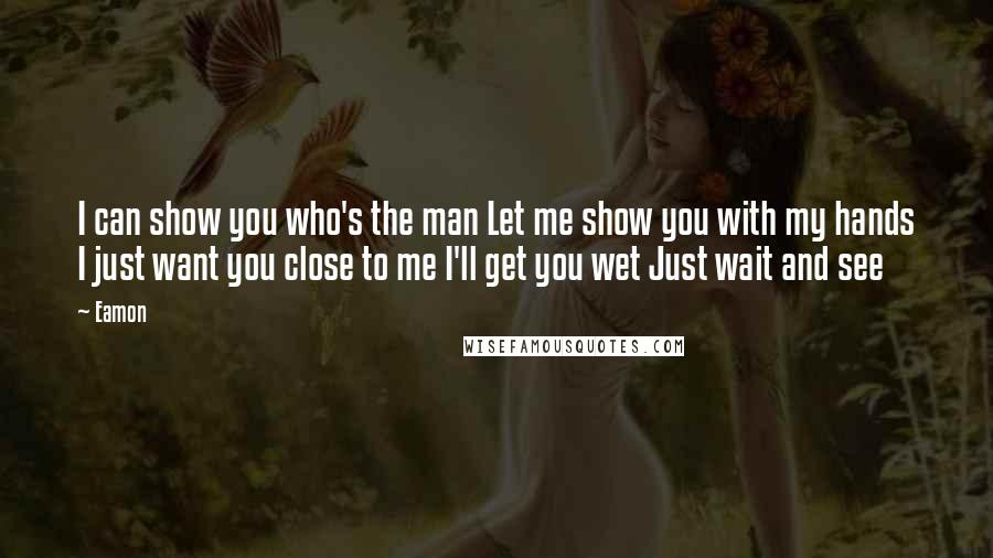 Eamon Quotes: I can show you who's the man Let me show you with my hands I just want you close to me I'll get you wet Just wait and see