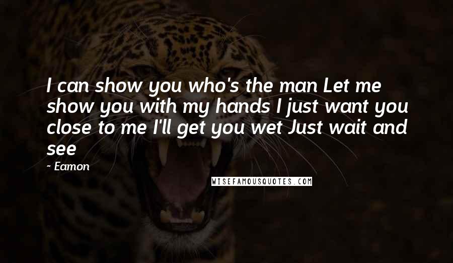 Eamon Quotes: I can show you who's the man Let me show you with my hands I just want you close to me I'll get you wet Just wait and see