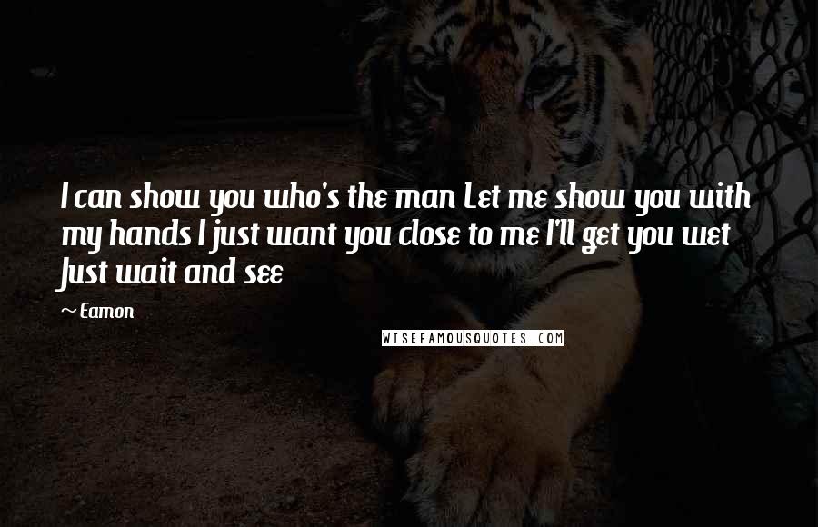 Eamon Quotes: I can show you who's the man Let me show you with my hands I just want you close to me I'll get you wet Just wait and see