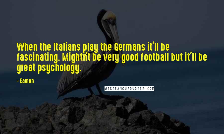 Eamon Quotes: When the Italians play the Germans it'll be fascinating. Mightn't be very good football but it'll be great psychology.