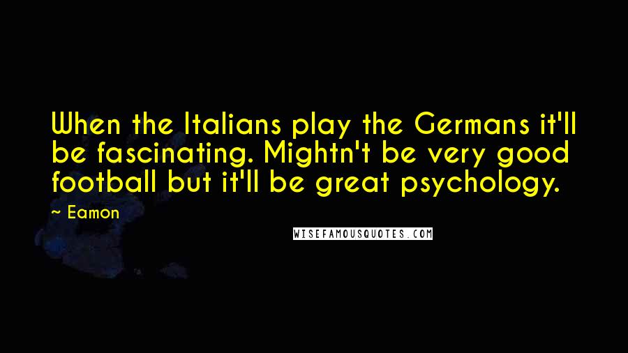 Eamon Quotes: When the Italians play the Germans it'll be fascinating. Mightn't be very good football but it'll be great psychology.