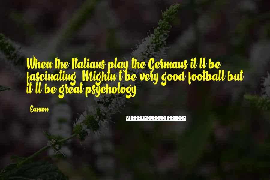 Eamon Quotes: When the Italians play the Germans it'll be fascinating. Mightn't be very good football but it'll be great psychology.