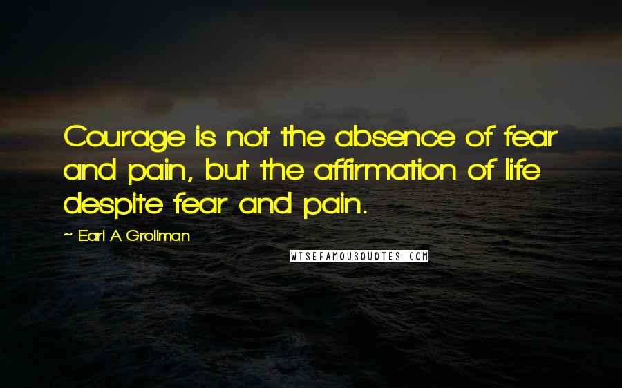 Earl A Grollman Quotes: Courage is not the absence of fear and pain, but the affirmation of life despite fear and pain.