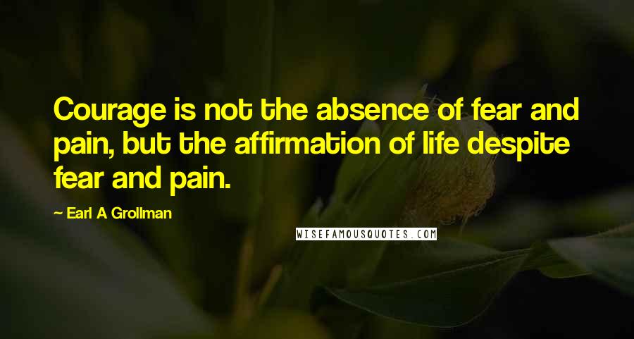 Earl A Grollman Quotes: Courage is not the absence of fear and pain, but the affirmation of life despite fear and pain.