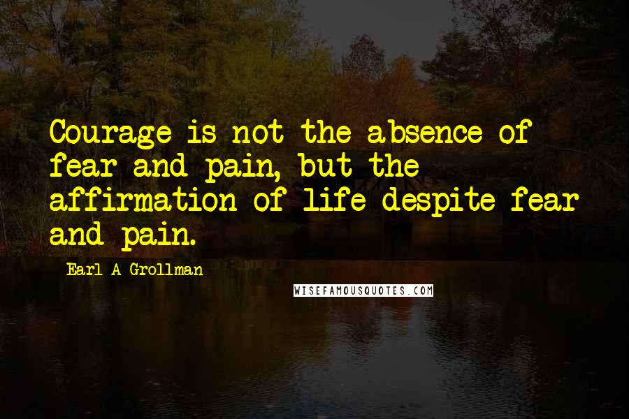 Earl A Grollman Quotes: Courage is not the absence of fear and pain, but the affirmation of life despite fear and pain.