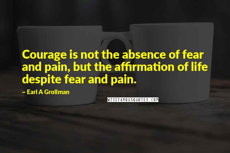 Earl A Grollman Quotes: Courage is not the absence of fear and pain, but the affirmation of life despite fear and pain.