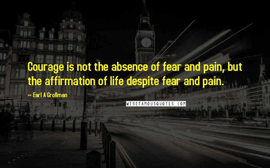 Earl A Grollman Quotes: Courage is not the absence of fear and pain, but the affirmation of life despite fear and pain.